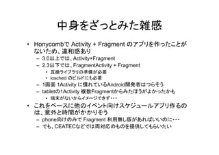 中身をざっとみた雑感
• Honycombで Activity + Fragment のアプリを作ったことが
ないため、違和感あり
– 3.0以上では、Activity+Fragment
– 2.3以下では、FragmentActivity + Fragment
• 互換ライブラリの準備が必要
• iosched のビルドにも必要
– 1画面 1Activity に慣れているAndroid開発者はつらそう
– tabletの1Activity 複数Fragmentからみたほうがよかったかも
• 端末がないからイメージできず・・・
• これをベースに他のイベント向けスケジュールアプリ作るの
は、意外と時間がかかりそう
– phone向けのみで Fragment 利用無し版があればいいのに・・・
– でも、CEATECなどでは両対応のものを提供してもらいたい
 