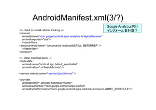 AndroidManifest.xml(3/?)
<!-- Used for install referrer tracking -->
<receiver
android:name="com.google.android.apps.analytics.AnalyticsReceiver"
android:exported="true">
<intent-filter>
<action android:name="com.android.vending.INSTALL_REFERRER" />
</intent-filter>
</receiver>
<!-- Other manifest items -->
<meta-data
android:name="android.app.default_searchable"
android:value=".ui.SearchActivity" />
<service android:name=".service.SyncService" />
<provider
android:name=".provider.ScheduleProvider"
android:authorities="com.google.android.apps.iosched"
android:writePermission="com.google.android.apps.iosched.permission.WRITE_SCHEDULE" />
Google Analytics向け
インストール数計算？
 