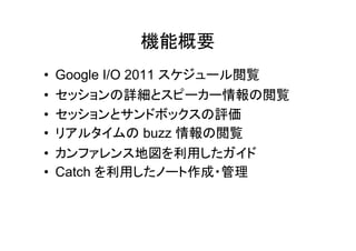 機能概要
• Google I/O 2011 スケジュール閲覧
• セッションの詳細とスピーカー情報の閲覧
• セッションとサンドボックスの評価
• リアルタイムの buzz 情報の閲覧
• カンファレンス地図を利用したガイド
• Catch を利用したノート作成・管理
 