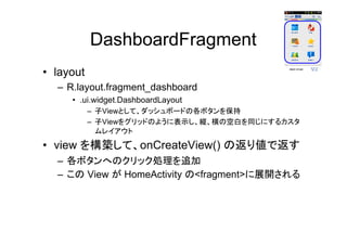 DashboardFragment
• layout
– R.layout.fragment_dashboard
• .ui.widget.DashboardLayout
– 子Viewとして、ダッシュボードの各ボタンを保持
– 子Viewをグリッドのように表示し、縦、横の空白を同じにするカスタ
ムレイアウト
• view を構築して、onCreateView() の返り値で返す
– 各ボタンへのクリック処理を追加
– この View が HomeActivity の<fragment>に展開される
 