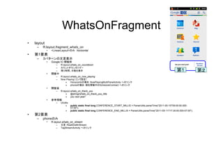 WhatsOnFragment
• layout
– R.layout.fragment_whats_on
• <LinearLayout>のみ horizontal
• 第1要素
– ３パターンの文言表示
• Google IO 開催前
– R.layout.whats_on_countdown
– カウントダウンタイマー
– 残り時間、日数を表示
• 開催中
– R.layout.whats_on_now_playing
– Now Playing（リンク設定）
» Honycombの場合：NowPlayingMultiPaneActivity へのリンク
» phoneの場合：現在開催中のScheduleContract へのリンク
• 開催後
– R.layout.whats_on_thank_you
» @string/whats_on_thank_you_title
» you next year!
• 参考情報
– UIUtils
» public static final long CONFERENCE_START_MILLIS = ParserUtils.parseTime("2011-05-10T09:00:00.000-
07:00");
» public static final long CONFERENCE_END_MILLIS = ParserUtils.parseTime("2011-05-11T17:30:00.000-07:00");
• 第2要素
– phoneのみ
• R.layout.whats_on_stream
– 文言：Realtime¥nStream
– TagStreamActivity へのリンク
第1 第２
 