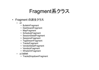 Fragment系クラス
• Fragment の派生クラス
– .ui
• BulletinFragment
• DashboardFragment
• MapFragment
• ScheduleFragment
• SessionDetailFragment
• SessionsFragment
• TagStreamFragment
• TracksFragment
• VendorDetailFragment
• VendorsFragment
• WhatsOnFragment
– .ui.tablet
• TracksDropdownFragment
 