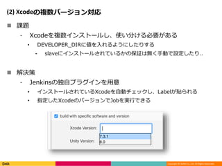 Copyright © DeNA Co.,Ltd. All Rights Reserved.
(2) Xcodeの複数バージョン対応
 課題
⁃ Xcodeを複数インストールし、使い分ける必要がある
• DEVELOPER_DIRに値を入れるようにしたりする
⁃ slaveにインストールされているかの保証は無く手動で設定したり..
 解決策
⁃ Jenkinsの独自プラグインを用意
• インストールされているXcodeを自動チェックし、Labelが貼られる
• 指定したXcodeのバージョンでJobを実行できる
 