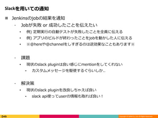 Copyright © DeNA Co.,Ltd. All Rights Reserved.
Slackを用いての通知
 Jenkinsのjobの結果を通知
⁃ Jobが失敗 or 成功したことを伝えたい
• 例) 定期実行の自動テストが失敗したことを全員に伝える
• 例) アプリのビルドが終わったことをjobを動かした人に伝える
• ※@hereや@channelをしすぎるのは逆効果なこともあります※
⁃ 課題
• 現状のslack pluginは良い感じにmentionをしてくれない
⁃ カスタムメッセージを駆使するぐらいしか..
⁃ 解決策
• 現状のslack pluginを改良しちゃえば良い
⁃ slack api使ってuserの情報も取れば良い！
 