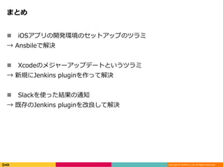Copyright © DeNA Co.,Ltd. All Rights Reserved.
まとめ
 iOSアプリの開発環境のセットアップのツラミ
→ Ansbileで解決
 Xcodeのメジャーアップデートというツラミ
→ 新規にJenkins pluginを作って解決
 Slackを使った結果の通知
→ 既存のJenkins pluginを改良して解決
 