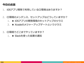 Copyright © DeNA Co.,Ltd. All Rights Reserved.
今日のお話
1. iOSアプリ開発で利用しているCI環境はありますか？
2. CI環境のメンテンス、セットアップはどうしていますか？
1. ★ iOSアプリの開発環境のセットアップのツラミ
2. ★ Xcodeのメジャーアップデートというツラミ
3. CI環境でどこまでやっていますか？
1. ★ Slackを使った結果の通知
 