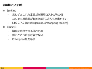 Copyright © DeNA Co.,Ltd. All Rights Reserved.
CI環境といえば
 Jenkins
⁃ 言わずとしれた定番だが運用コストがかかる
⁃ なんでも出来るがJenkinsおじさんも出来やすい
⁃ LTS 2.7.2 (https://jenkins.io/changelog-stable/)
 CircleCI
⁃ 簡単に利用できる優れもの
⁃ 痒いところに手が届かない
⁃ Enterprise版もある
 