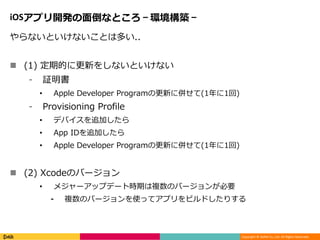 Copyright © DeNA Co.,Ltd. All Rights Reserved.
iOSアプリ開発の面倒なところ – 環境構築 –
やらないといけないことは多い..
 (1) 定期的に更新をしないといけない
⁃ 証明書
• Apple Developer Programの更新に併せて(1年に1回)
⁃ Provisioning Profile
• デバイスを追加したら
• App IDを追加したら
• Apple Developer Programの更新に併せて(1年に1回)
 (2) Xcodeのバージョン
• メジャーアップデート時期は複数のバージョンが必要
⁃ 複数のバージョンを使ってアプリをビルドしたりする
 