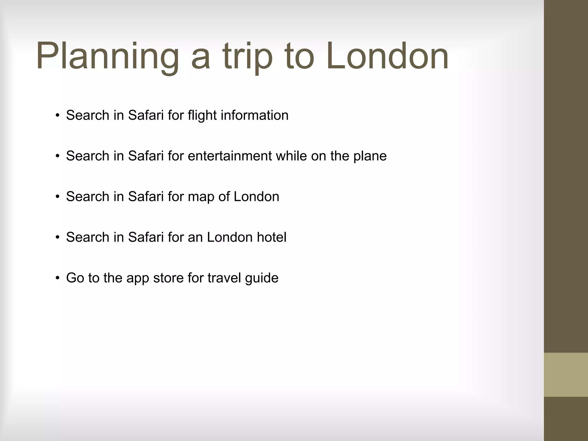 Planning a trip to London
• Search in Safari for flight information
• Search in Safari for entertainment while on the plane
• Search in Safari for map of London
• Search in Safari for an London hotel
• Go to the app store for travel guide
 