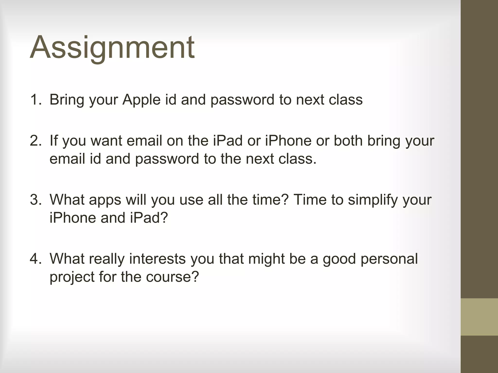 Assignment
1. Bring your Apple id and password to next class
2. If you want email on the iPad or iPhone or both bring your
email id and password to the next class.
3. What apps will you use all the time? Time to simplify your
iPhone and iPad?
4. What really interests you that might be a good personal
project for the course?
 