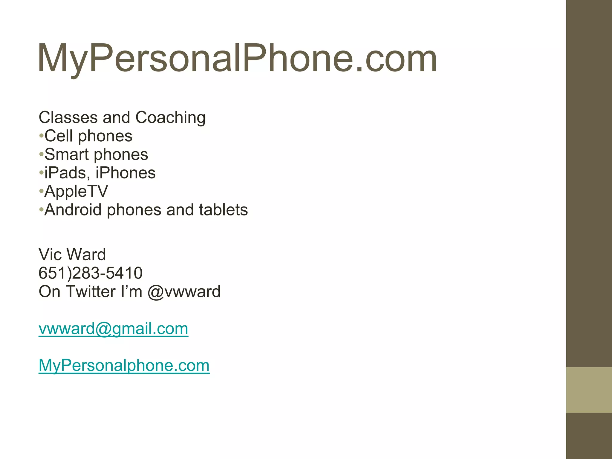 MyPersonalPhone.com
Classes and Coaching
•Cell phones
•Smart phones
•iPads, iPhones
•AppleTV
•Android phones and tablets
Vic Ward
651)283-5410
On Twitter I’m @vwward
vwward@gmail.com
MyPersonalphone.com
 