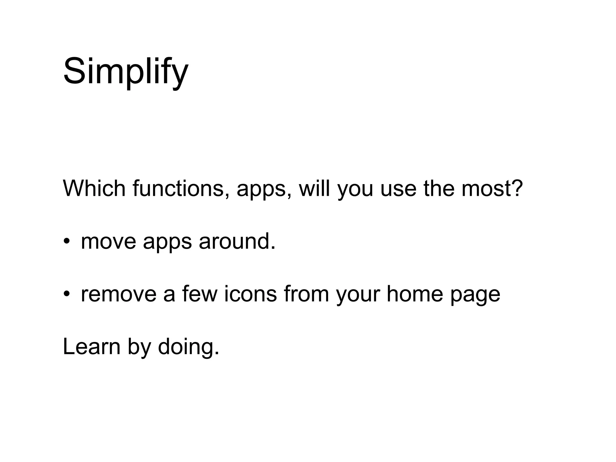 Simplify
Which functions, apps, will you use the most?
• move apps around.
• remove a few icons from your home page
Learn by doing.
 