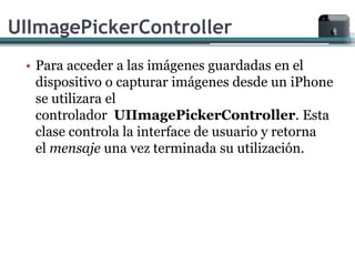 UIImagePickerController
 • Para acceder a las imágenes guardadas en el
   dispositivo o capturar imágenes desde un iPhone
   se utilizara el
   controlador UIImagePickerController. Esta
   clase controla la interface de usuario y retorna
   el mensaje una vez terminada su utilización.
 