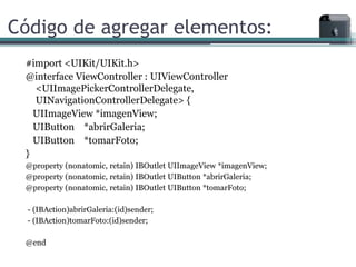 Código de agregar elementos:
 #import <UIKit/UIKit.h>
 @interface ViewController : UIViewController
   <UIImagePickerControllerDelegate,
   UINavigationControllerDelegate> {
   UIImageView *imagenView;
   UIButton *abrirGaleria;
   UIButton *tomarFoto;
 }
 @property (nonatomic, retain) IBOutlet UIImageView *imagenView;
 @property (nonatomic, retain) IBOutlet UIButton *abrirGaleria;
 @property (nonatomic, retain) IBOutlet UIButton *tomarFoto;

  - (IBAction)abrirGaleria:(id)sender;
  - (IBAction)tomarFoto:(id)sender;

 @end
 