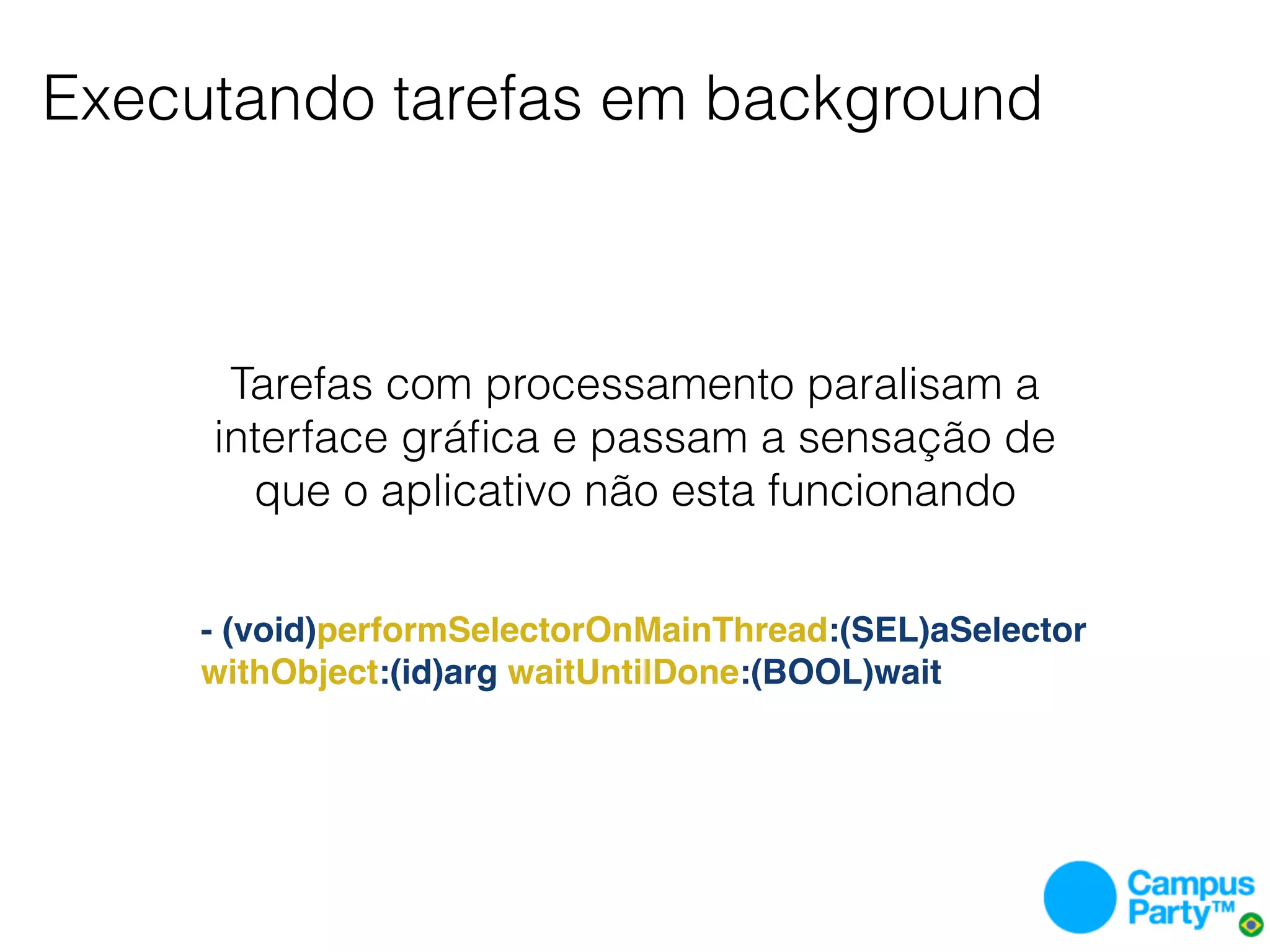 Executando tarefas em background



      Tarefas com processamento paralisam a
     interface gráﬁca e passam a sensação de
       que o aplicativo não esta funcionando


     - (void)performSelectorOnMainThread:(SEL)aSelector
     withObject:(id)arg waitUntilDone:(BOOL)wait
 
