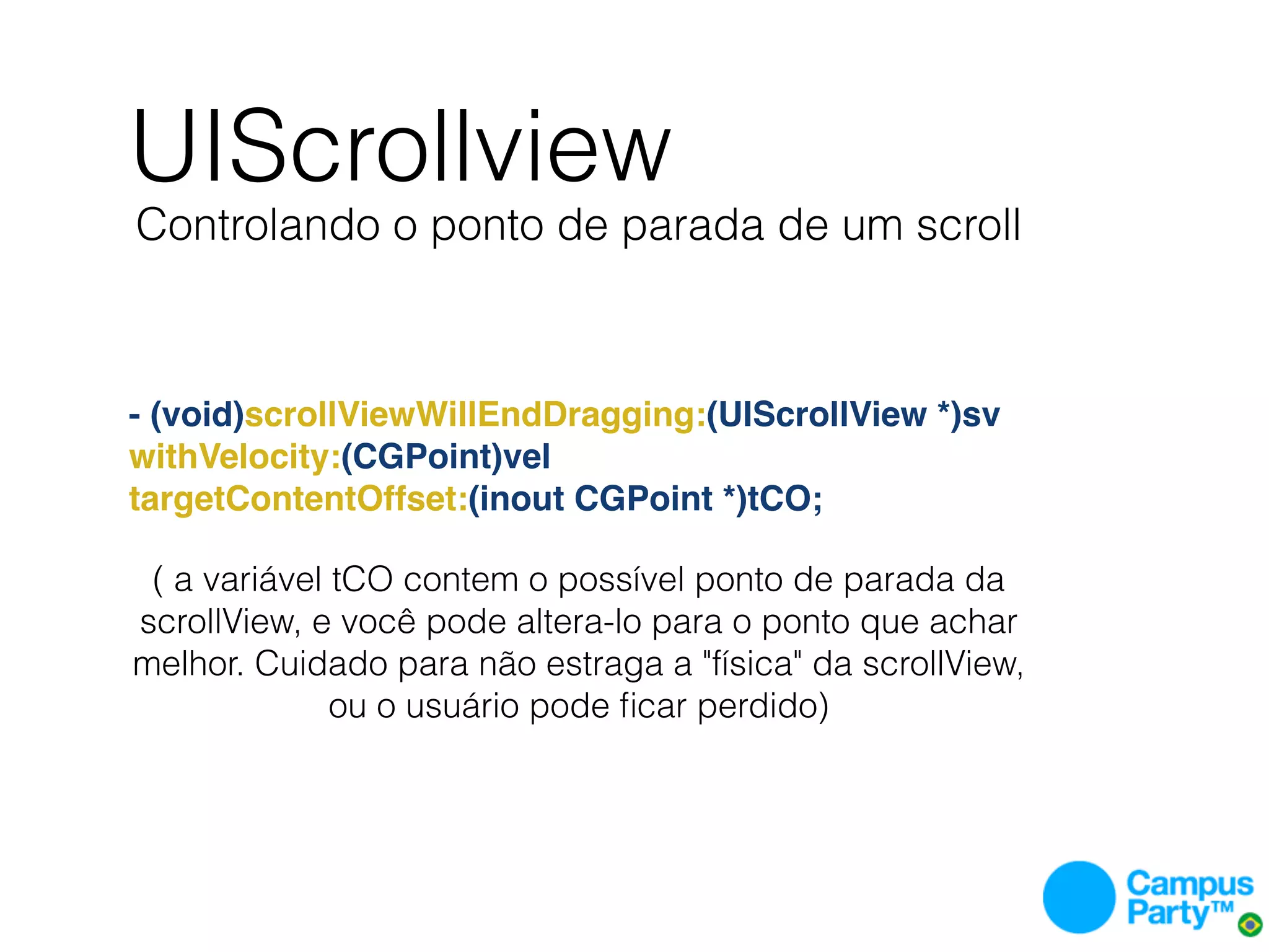UIScrollview
Controlando o ponto de parada de um scroll



- (void)scrollViewWillEndDragging:(UIScrollView *)sv
withVelocity:(CGPoint)vel
targetContentOffset:(inout CGPoint *)tCO;

 ( a variável tCO contem o possível ponto de parada da
scrollView, e você pode altera-lo para o ponto que achar
melhor. Cuidado para não estraga a "física" da scrollView,
              ou o usuário pode ﬁcar perdido)
 