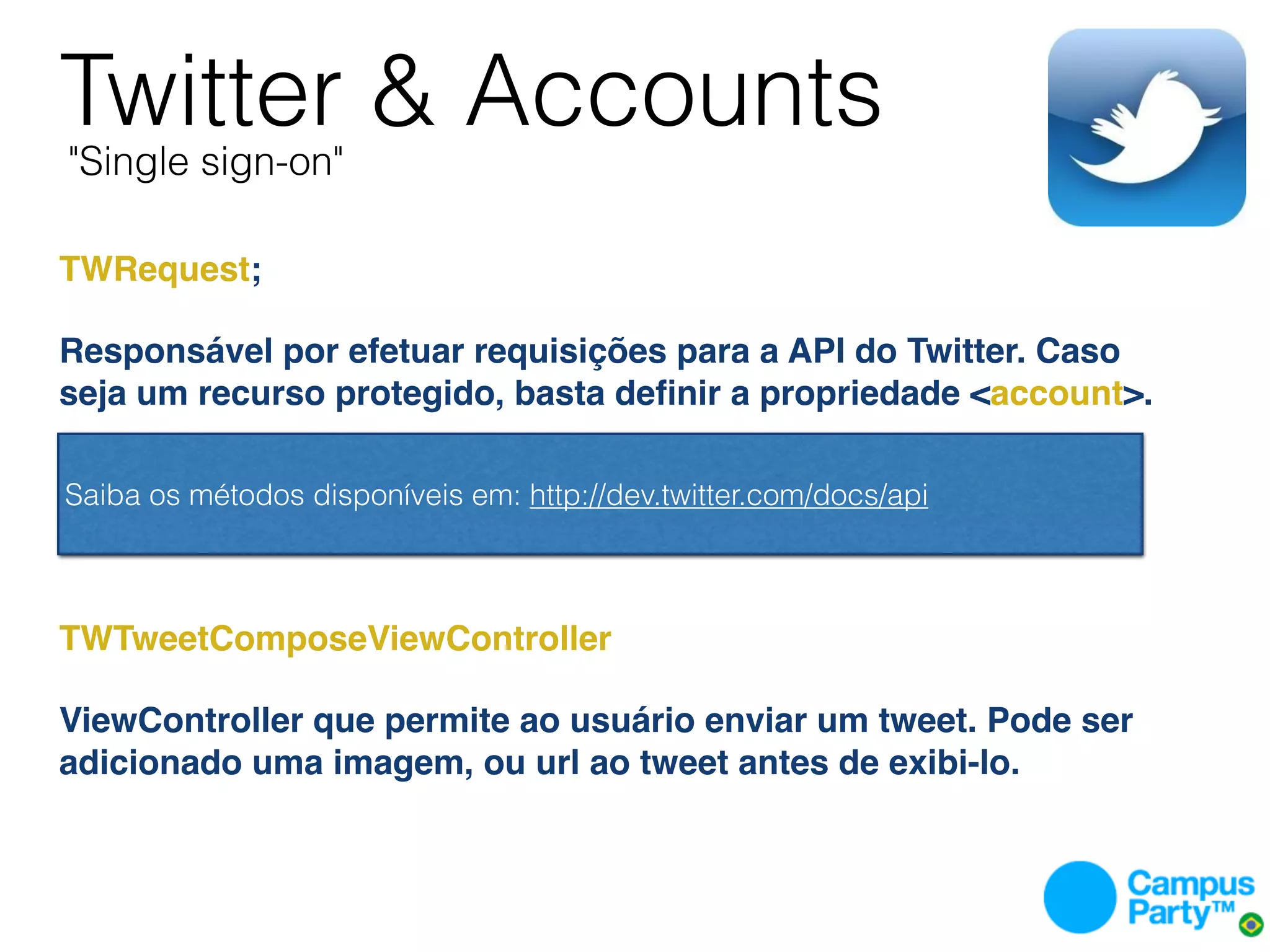 Twitter & Accounts
    "Single sign-on"

TWRequest;

Responsável por efetuar requisições para a API do Twitter. Caso
seja um recurso protegido, basta deﬁnir a propriedade <account>.
 

 Saiba os métodos disponíveis em: http://dev.twitter.com/docs/api



TWTweetComposeViewController

ViewController que permite ao usuário enviar um tweet. Pode ser
adicionado uma imagem, ou url ao tweet antes de exibi-lo.
 