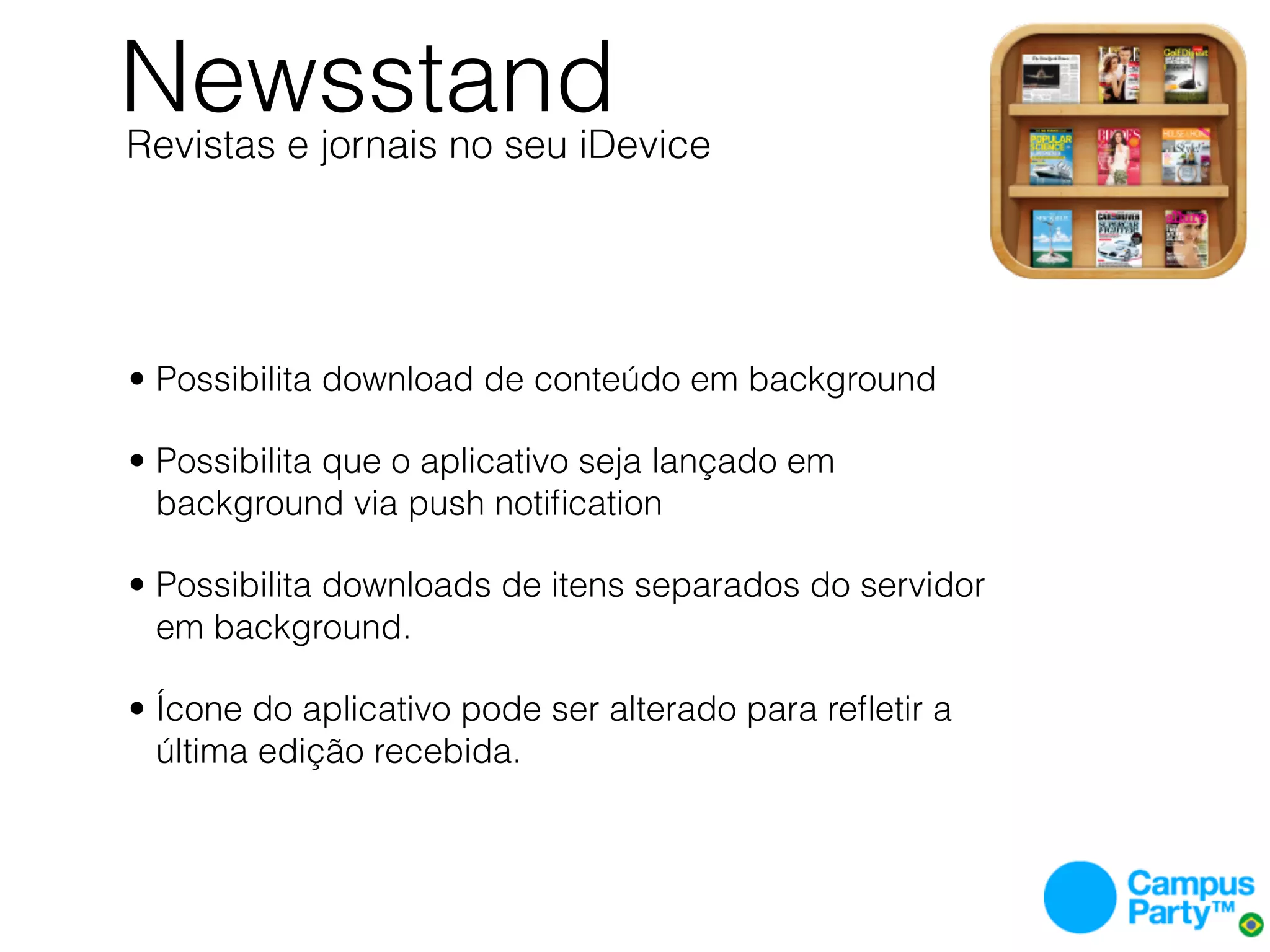 Newsstand
Revistas e jornais no seu iDevice




• Possibilita download de conteúdo em background

• Possibilita que o aplicativo seja lançado em
  background via push notiﬁcation

• Possibilita downloads de itens separados do servidor
  em background.

• Ícone do aplicativo pode ser alterado para reﬂetir a
  última edição recebida.
 