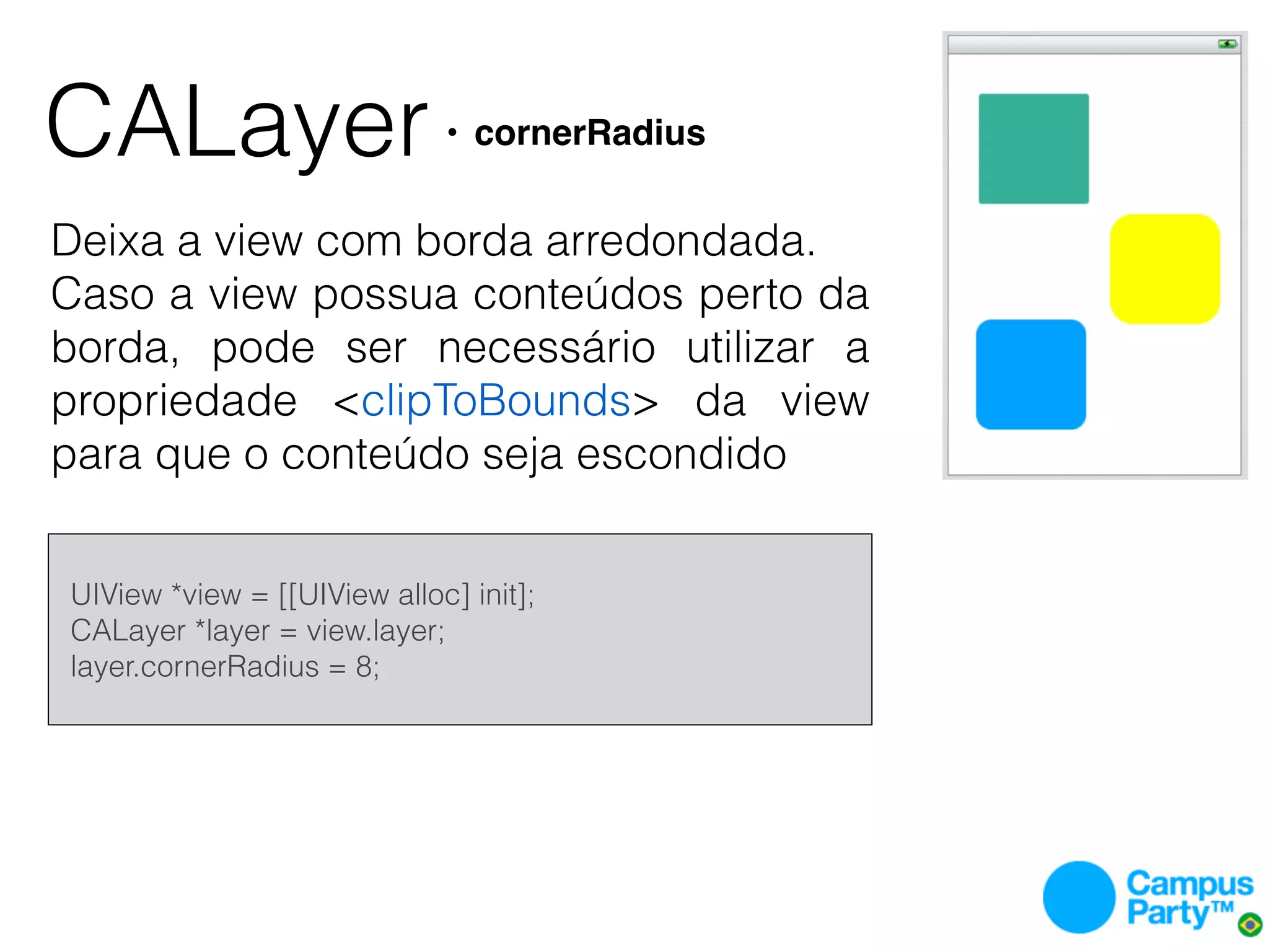 CALayer                          • cornerRadius


Deixa a view com borda arredondada.
Caso a view possua conteúdos perto da
borda, pode ser necessário utilizar a
propriedade <clipToBounds> da view
para que o conteúdo seja escondido


    UIView *view = [[UIView alloc] init];
    CALayer *layer = view.layer;
    layer.cornerRadius = 8;
 
