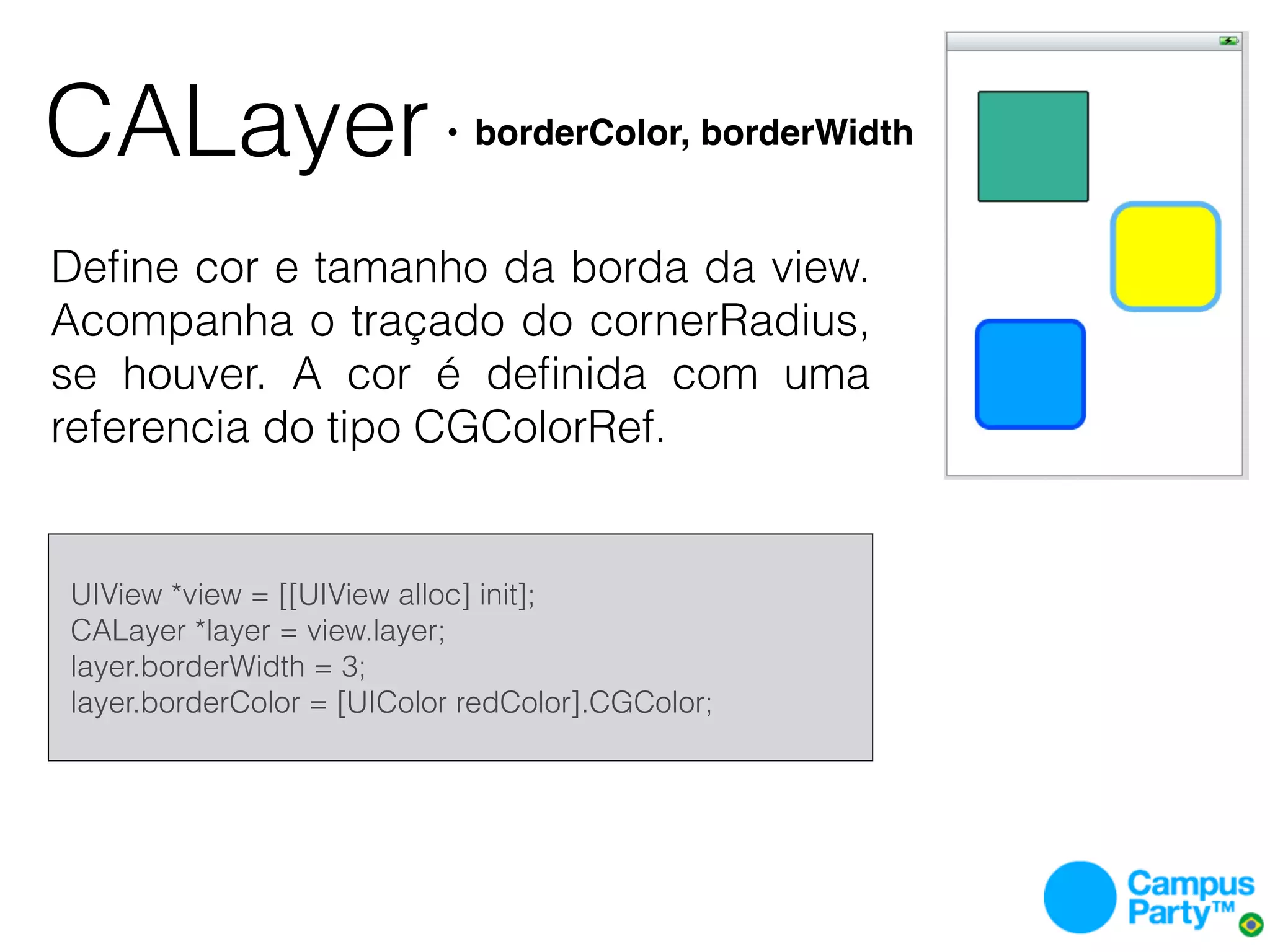CALayer                        • borderColor, borderWidth


Deﬁne cor e tamanho da borda da view.
Acompanha o traçado do cornerRadius,
se houver. A cor é deﬁnida com uma
referencia do tipo CGColorRef.


    UIView *view = [[UIView alloc] init];
    CALayer *layer = view.layer;
    layer.borderWidth = 3;
    layer.borderColor = [UIColor redColor].CGColor;
 