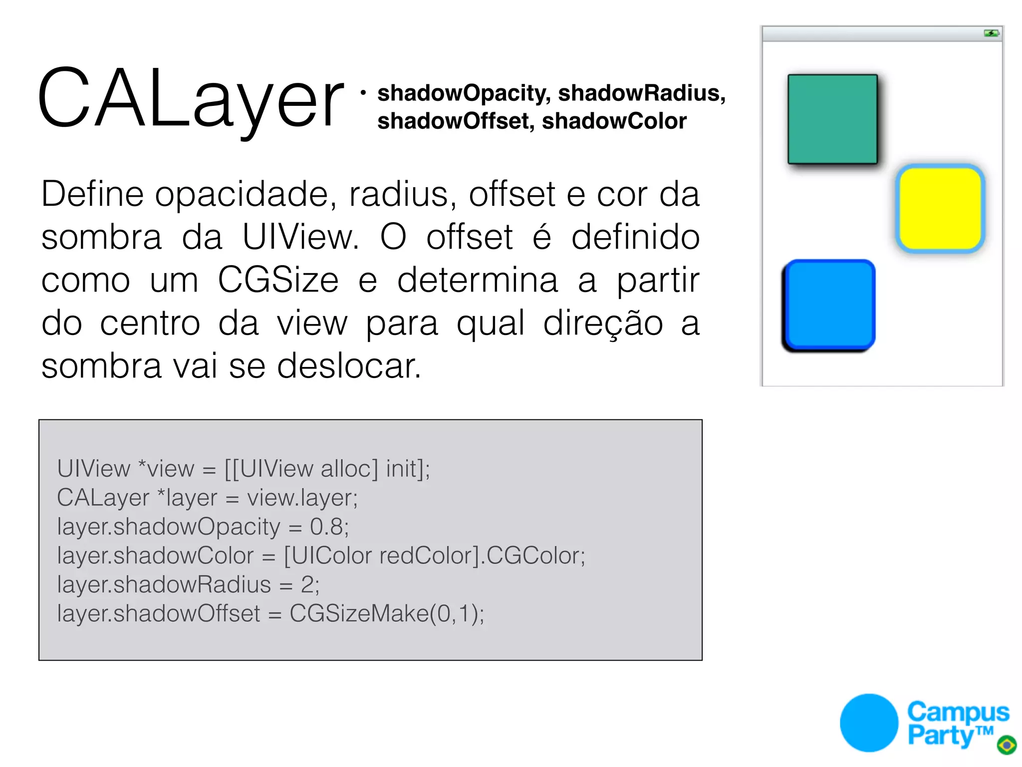 CALayer                       • shadowOpacity, shadowRadius,
                                shadowOffset, shadowColor


Deﬁne opacidade, radius, offset e cor da
sombra da UIView. O offset é deﬁnido
como um CGSize e determina a partir
do centro da view para qual direção a
sombra vai se deslocar.

    UIView *view = [[UIView alloc] init];
    CALayer *layer = view.layer;
    layer.shadowOpacity = 0.8;
    layer.shadowColor = [UIColor redColor].CGColor;
    layer.shadowRadius = 2;
    layer.shadowOffset = CGSizeMake(0,1);
 