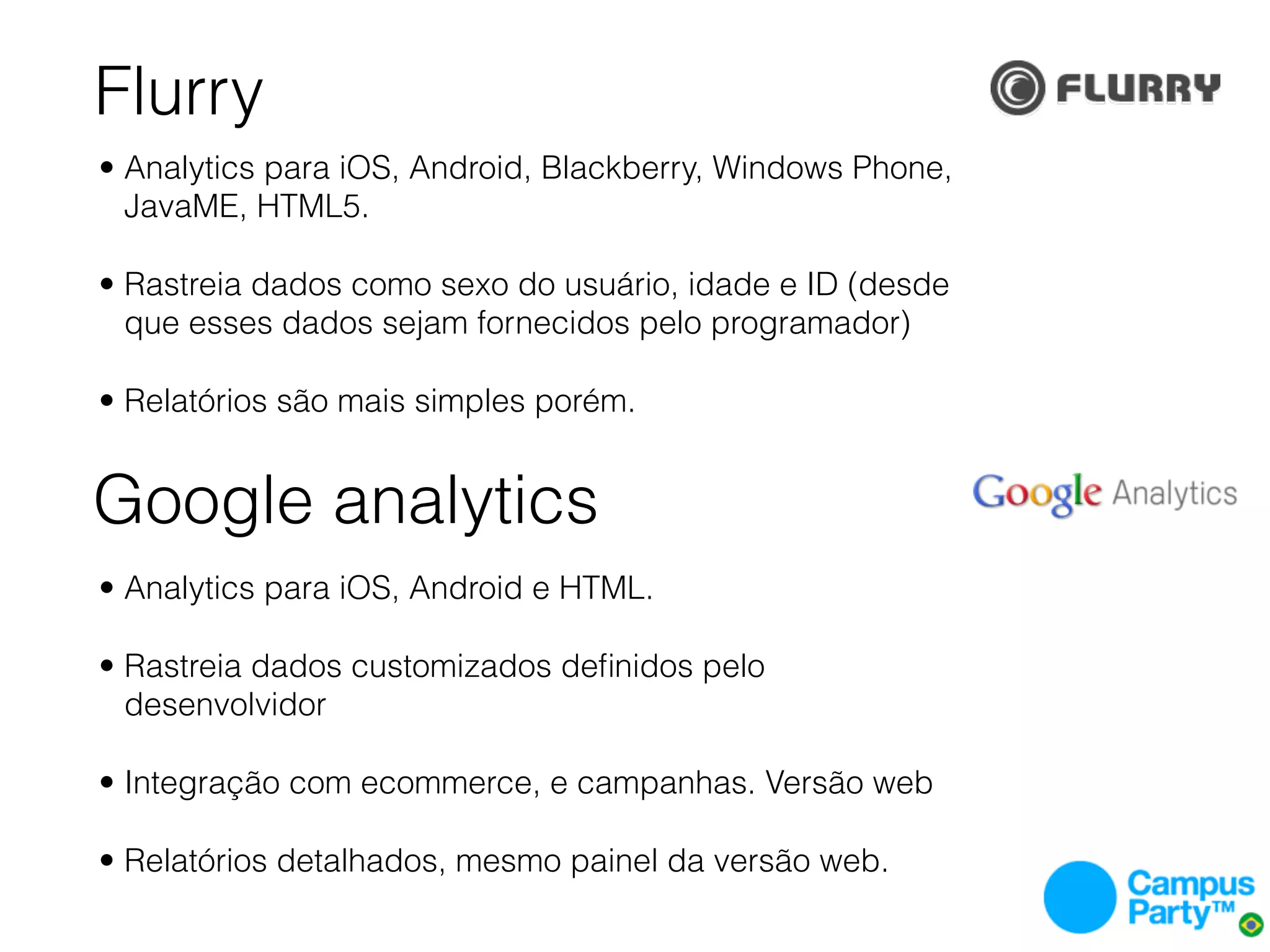 Flurry
• Analytics para iOS, Android, Blackberry, Windows Phone,
  JavaME, HTML5.

• Rastreia dados como sexo do usuário, idade e ID (desde
  que esses dados sejam fornecidos pelo programador)

• Relatórios são mais simples porém.


Google analytics
• Analytics para iOS, Android e HTML.

• Rastreia dados customizados deﬁnidos pelo
  desenvolvidor

• Integração com ecommerce, e campanhas. Versão web

• Relatórios detalhados, mesmo painel da versão web.
 
