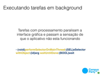 Executando tarefas em background



      Tarefas com processamento paralisam a
     interface gráﬁca e passam a sensação de
       que o aplicativo não esta funcionando


     - (void)performSelectorOnMainThread:(SEL)aSelector
     withObject:(id)arg waitUntilDone:(BOOL)wait
 