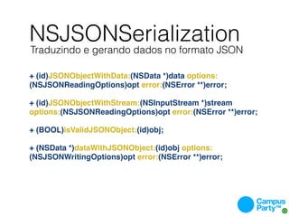 NSJSONSerialization
Traduzindo e gerando dados no formato JSON

+ (id)JSONObjectWithData:(NSData *)data options:
(NSJSONReadingOptions)opt error:(NSError **)error;

+ (id)JSONObjectWithStream:(NSInputStream *)stream
options:(NSJSONReadingOptions)opt error:(NSError **)error;

+ (BOOL)isValidJSONObject:(id)obj;

+ (NSData *)dataWithJSONObject:(id)obj options:
(NSJSONWritingOptions)opt error:(NSError **)error;
 