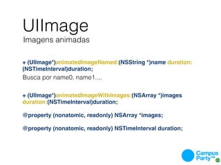 UIImage
Imagens animadas

+ (UIImage*)animatedImageNamed:(NSString *)name duration:
(NSTimeInterval)duration;
Busca por name0, name1....


+ (UIImage*)animatedImageWithImages:(NSArray *)images
duration:(NSTimeInterval)duration;

@property (nonatomic, readonly) NSArray *images;

@property (nonatomic, readonly) NSTimeInterval duration;
 