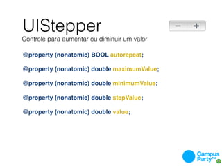 UIStepper
Controle para aumentar ou diminuir um valor

@property (nonatomic) BOOL autorepeat;

@property (nonatomic) double maximumValue;

@property (nonatomic) double minimumValue;

@property (nonatomic) double stepValue;

@property (nonatomic) double value;
 
