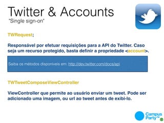 Twitter & Accounts
    "Single sign-on"

TWRequest;

Responsável por efetuar requisições para a API do Twitter. Caso
seja um recurso protegido, basta deﬁnir a propriedade <account>.
 

 Saiba os métodos disponíveis em: http://dev.twitter.com/docs/api



TWTweetComposeViewController

ViewController que permite ao usuário enviar um tweet. Pode ser
adicionado uma imagem, ou url ao tweet antes de exibi-lo.
 