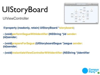 UIStoryBoard
UIViewController

@property (readonly, retain) UIStoryBoard *storyboard;

- (void)performSegueWithIdentiﬁer:(NSString *)id sender:
(id)sender;

- (void)prepareForSegue:(UIStoryboardSegue *)segue sender:
(id)sender;

- (void)instantiateViewControllerWithIdentiﬁer:(NSString *)identiﬁer
 