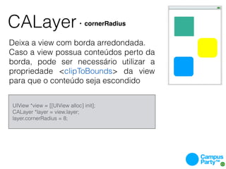 CALayer                          • cornerRadius


Deixa a view com borda arredondada.
Caso a view possua conteúdos perto da
borda, pode ser necessário utilizar a
propriedade <clipToBounds> da view
para que o conteúdo seja escondido


    UIView *view = [[UIView alloc] init];
    CALayer *layer = view.layer;
    layer.cornerRadius = 8;
 