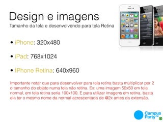 Design e imagens
Tamanho da tela e desenvolvendo para tela Retina


• iPhone: 320x480

• iPad: 768x1024

• IPhone Retina: 640x960
Importante notar que para desenvolver para tela retina basta multiplicar por 2
o tamanho do objeto numa tela não retina. Ex: uma imagem 50x50 em tela
normal, em tela retina seria 100x100. E para utilizar imagens em retina, basta
ela ter o mesmo nome da normal acrescentada de @2x antes da extensão.
 