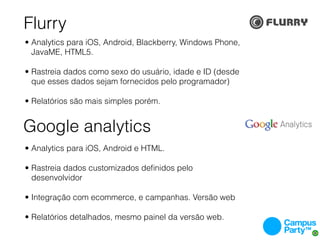 Flurry
• Analytics para iOS, Android, Blackberry, Windows Phone,
  JavaME, HTML5.

• Rastreia dados como sexo do usuário, idade e ID (desde
  que esses dados sejam fornecidos pelo programador)

• Relatórios são mais simples porém.


Google analytics
• Analytics para iOS, Android e HTML.

• Rastreia dados customizados deﬁnidos pelo
  desenvolvidor

• Integração com ecommerce, e campanhas. Versão web

• Relatórios detalhados, mesmo painel da versão web.
 