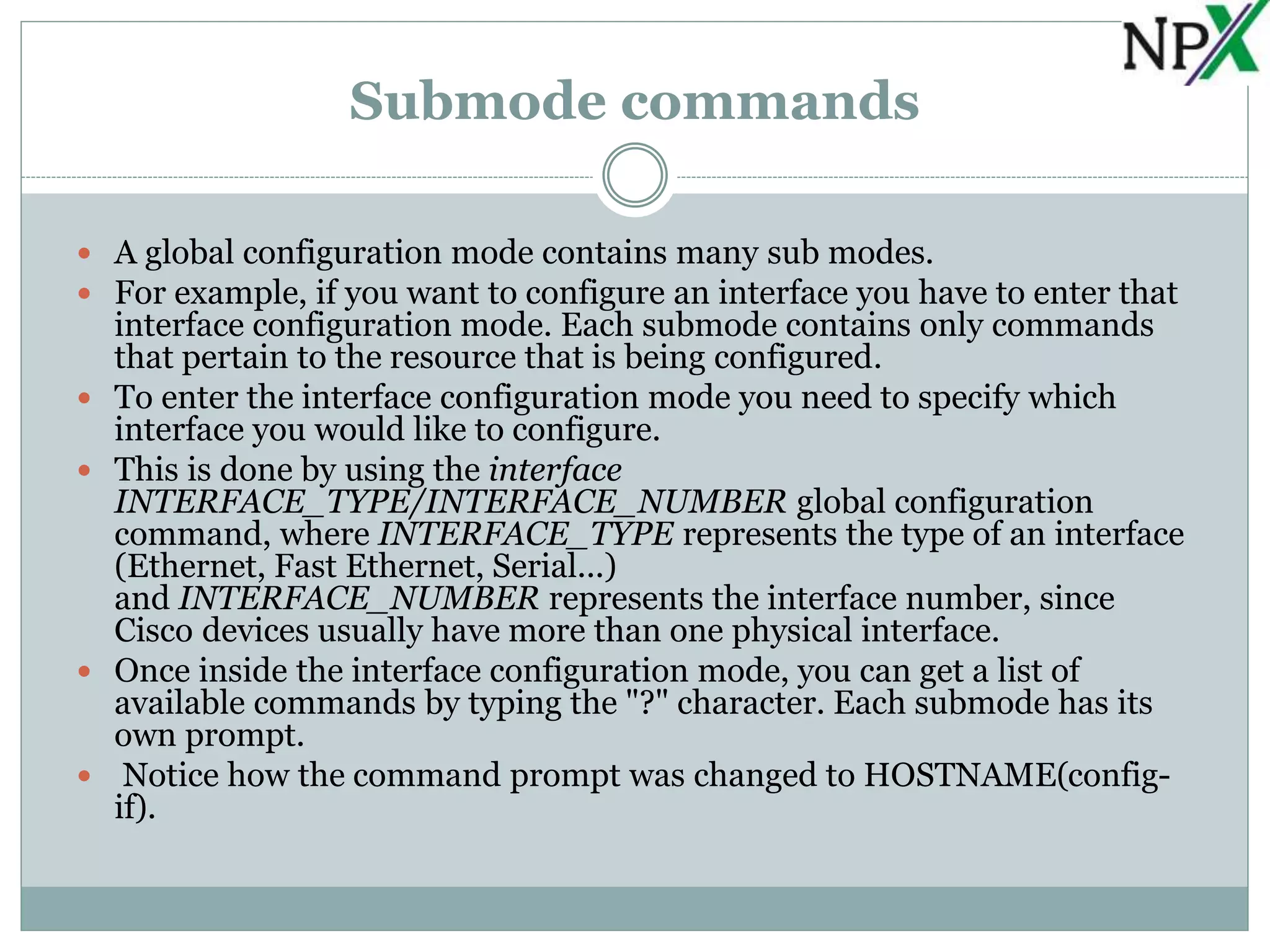 Submode commands
 A global configuration mode contains many sub modes.
 For example, if you want to configure an interface you have to enter that
interface configuration mode. Each submode contains only commands
that pertain to the resource that is being configured.
 To enter the interface configuration mode you need to specify which
interface you would like to configure.
 This is done by using the interface
INTERFACE_TYPE/INTERFACE_NUMBER global configuration
command, where INTERFACE_TYPE represents the type of an interface
(Ethernet, Fast Ethernet, Serial...)
and INTERFACE_NUMBER represents the interface number, since
Cisco devices usually have more than one physical interface.
 Once inside the interface configuration mode, you can get a list of
available commands by typing the "?" character. Each submode has its
own prompt.
 Notice how the command prompt was changed to HOSTNAME(config-
if).
 