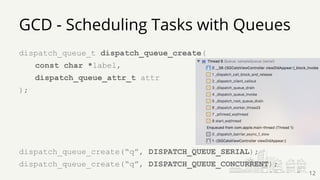 dispatch_queue_t dispatch_queue_create(
const char *label,
dispatch_queue_attr_t attr
);
dispatch_queue_create(“q”, DISPATCH_QUEUE_SERIAL);
dispatch_queue_create(“q”, DISPATCH_QUEUE_CONCURRENT);
GCD - Scheduling Tasks with Queues
12
 