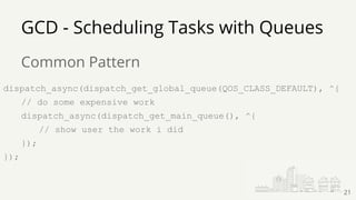 GCD - Scheduling Tasks with Queues
Common Pattern
dispatch_async(dispatch_get_global_queue(QOS_CLASS_DEFAULT), ^{
// do some expensive work
dispatch_async(dispatch_get_main_queue(), ^{
// show user the work i did
});
});
21
 