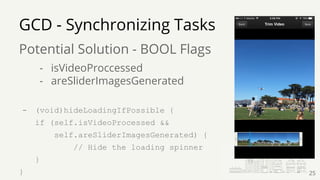 GCD - Synchronizing Tasks
Potential Solution - BOOL Flags
- isVideoProccessed
- areSliderImagesGenerated
- (void)hideLoadingIfPossible {
if (self.isVideoProcessed &&
self.areSliderImagesGenerated) {
// Hide the loading spinner
}
} 25
 