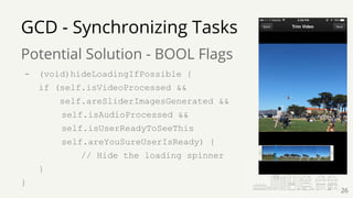 GCD - Synchronizing Tasks
Potential Solution - BOOL Flags
- (void)hideLoadingIfPossible {
if (self.isVideoProcessed &&
self.areSliderImagesGenerated &&
self.isAudioProcessed &&
self.isUserReadyToSeeThis
self.areYouSureUserIsReady) {
// Hide the loading spinner
}
}
26
 