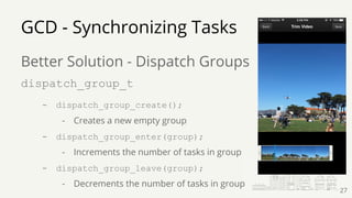 Better Solution - Dispatch Groups
dispatch_group_t
- dispatch_group_create();
- Creates a new empty group
- dispatch_group_enter(group);
- Increments the number of tasks in group
- dispatch_group_leave(group);
- Decrements the number of tasks in group
GCD - Synchronizing Tasks
27
 