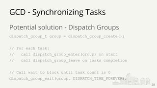 Potential solution - Dispatch Groups
dispatch_group_t group = dispatch_group_create();
// For each task:
// call dispatch_group_enter(group) on start
// call dispatch_group_leave on tasks completion
// Call wait to block until task count is 0
dispatch_group_wait(group, DISPATCH_TIME_FOREVER);
GCD - Synchronizing Tasks
28
 