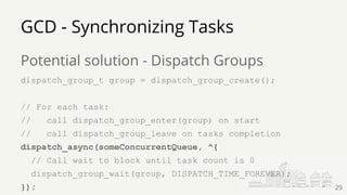 Potential solution - Dispatch Groups
dispatch_group_t group = dispatch_group_create();
// For each task:
// call dispatch_group_enter(group) on start
// call dispatch_group_leave on tasks completion
dispatch_async(someConcurrentQueue, ^{
// Call wait to block until task count is 0
dispatch_group_wait(group, DISPATCH_TIME_FOREVER);
});
GCD - Synchronizing Tasks
29
 