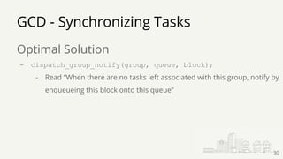 GCD - Synchronizing Tasks
Optimal Solution
- dispatch_group_notify(group, queue, block);
- Read “When there are no tasks left associated with this group, notify by
enqueueing this block onto this queue”
30
 