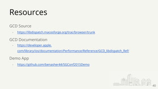 Resources
GCD Source
- https://libdispatch.macosforge.org/trac/browser/trunk
GCD Documentation
- https://developer.apple.
com/library/ios/documentation/Performance/Reference/GCD_libdispatch_Ref/
Demo App
- https://github.com/benasher44/SGConf2015Demo
40
 