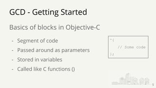 GCD - Getting Started
Basics of blocks in Objective-C
5
- Segment of code
- Passed around as parameters
- Stored in variables
- Called like C functions ()
^{
// Some code
};
 