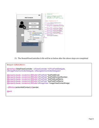Page11
21. The DeatailViewController.h file will be as below after the above steps are completed
#import <UIKit/UIKit.h>
@interface DetailViewController : UIViewController <UITextFieldDelegate,
UIImagePickerControllerDelegate, UINavigationControllerDelegate>
@property (weak, nonatomic) IBOutlet UITextField *textFieldEmail;
@property (weak, nonatomic) IBOutlet UITextField *textFieldContactNumber;
@property (weak, nonatomic) IBOutlet UITextField *textFieldLastName;
@property (weak, nonatomic) IBOutlet UITextField *textFieldFirstName;
@property (weak, nonatomic) IBOutlet UIImageView *imageViewContactImage;
- (IBAction)actionAddContact:(id)sender;
@end
 