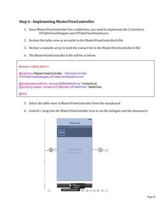 Page12
Step 6 - Implemnting MasterViewController
1. Since MasterViewController has a tableview, you need to implement the 2 interfaces
UITableViewDelegate and UITableViewDataSource
2. Declare the table view as an outlet in the MasterViewController.h file
3. Declare a mutable array to hold the contact list in the MasterViewController.h file
4. The MasterViewController.h file will be as below
5. Select the table view in MasterViewController from the storyboard
6. Control + drag into the MaterViewContoller icon to set the delegate and the datasource
#import <UIKit/UIKit.h>
@interface MasterViewController : UIViewController
<UITableViewDelegate,UITableViewDataSource>
@property(nonatomic, strong) NSMutableArray *contactList;
@property (weak, nonatomic) IBOutlet UITableView *tableView;
@end
 