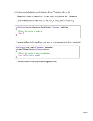 Page14
11. Implement the following methods in the MasterViewController.m file
*There are 3 essential methods in that you need to implement for a Tableview
1. numberOfSectionsInTableView (In this case, it is one, hence return one)
2. numberOfRowsInSection (Here, you have to return your count of the contact list)
3. cellForRowAtIndexPath (returns cell per section)
- (NSInteger)numberOfSectionsInTableView:(UITableView *)tableView
{
// Return the number of sections.
return 1;
}
- (NSInteger)tableView:(UITableView *)tableView
numberOfRowsInSection:(NSInteger)section
{
// Return the number of rows in the section.
return [self.contactList count];
}
 