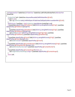Page15
- (UITableViewCell *)tableView:(UITableView *)tableView cellForRowAtIndexPath:(NSIndexPath
*)indexPath
{
CustomCell *cell = [tableView dequeueReusableCellWithIdentifier:@"cell"];
if (cell == nil) {
cell = [[CustomCell alloc] initWithStyle:UITableViewCellStyleSubtitle reuseIdentifier:@"cell"];
}
NSDictionary *userData = [self.contactList objectAtIndex:[indexPath row]];
if (([userData objectForKey:@"firstName"] && [NSString stringWithFormat:@"%@", [userData
objectForKey:@"firstName"]].length>0)
||
([userData objectForKey:@"lastName"] && [NSString stringWithFormat:@"%@", [userData
objectForKey:@"lastName"]].length>0)){
cell.labelName.text = [NSString stringWithFormat:@"%@ %@", [userData
objectForKey:@"firstName"], [userData objectForKey:@"lastName"]];
}
if ([userData objectForKey:@"email"] && [NSString stringWithFormat:@"%@", [userData
objectForKey:@"email"]].length >0) {
cell.labelEmail.text = [userData objectForKey:@"email"];
}
if ([userData objectForKey:@"contactNumber"] && [NSString stringWithFormat:@"%@", [userData
objectForKey:@"contactNumber"]].length >0) {
cell.labelContactNumber.text = [userData objectForKey:@"contactNumber"];
}
if ([userData objectForKey:@"contactImage"]!= NULL ) {
cell.imageViewContactImage.image = [userData objectForKey:@"contactImage"];
}
return cell;
}
 